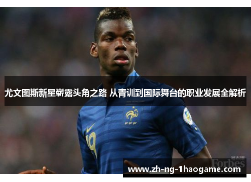 尤文图斯新星崭露头角之路 从青训到国际舞台的职业发展全解析 尤文图斯新星崭露头角之路 从青训到国际舞台的职业发展全解析