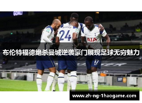 布伦特福德绝杀曼城逆袭豪门展现足球无穷魅力 布伦特福德绝杀曼城逆袭豪门展现足球无穷魅力