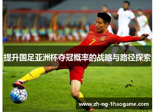 提升国足亚洲杯夺冠概率的战略与路径探索 提升国足亚洲杯夺冠概率的战略与路径探索