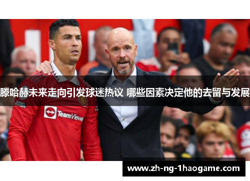 滕哈赫未来走向引发球迷热议 哪些因素决定他的去留与发展 滕哈赫未来走向引发球迷热议 哪些因素决定他的去留与发展