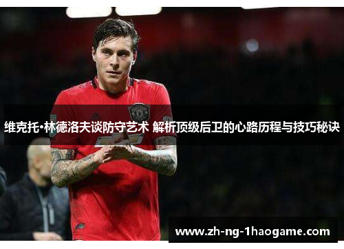 维克托·林德洛夫谈防守艺术 解析顶级后卫的心路历程与技巧秘诀