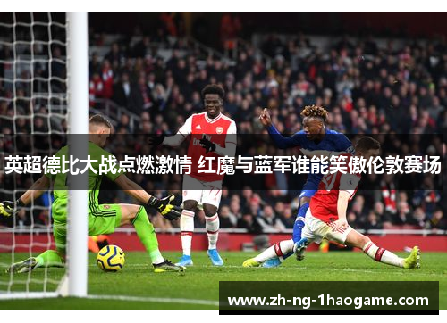 英超德比大战点燃激情 红魔与蓝军谁能笑傲伦敦赛场 英超德比大战点燃激情 红魔与蓝军谁能笑傲伦敦赛场