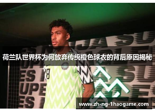 荷兰队世界杯为何放弃传统橙色球衣的背后原因揭秘