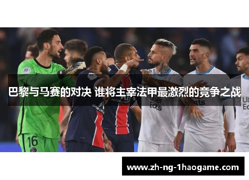 巴黎与马赛的对决 谁将主宰法甲最激烈的竞争之战