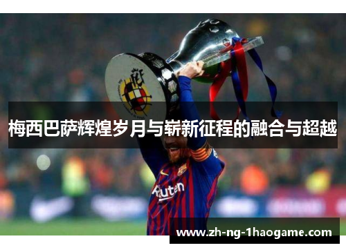 梅西巴萨辉煌岁月与崭新征程的融合与超越 梅西巴萨辉煌岁月与崭新征程的融合与超越