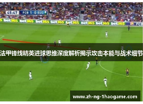 法甲锋线精英进球思维深度解析揭示攻击本能与战术细节