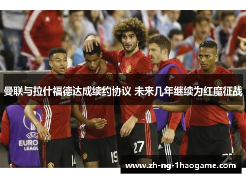 曼联与拉什福德达成续约协议 未来几年继续为红魔征战 曼联与拉什福德达成续约协议 未来几年继续为红魔征战