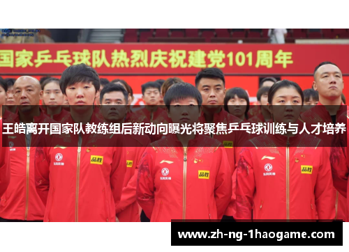 王皓离开国家队教练组后新动向曝光将聚焦乒乓球训练与人才培养 王皓离开国家队教练组后新动向曝光将聚焦乒乓球训练与人才培养