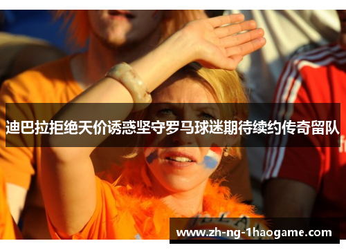 迪巴拉拒绝天价诱惑坚守罗马球迷期待续约传奇留队 迪巴拉拒绝天价诱惑坚守罗马球迷期待续约传奇留队