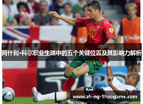 阿什利·科尔职业生涯中的五个关键位置及其影响力解析 阿什利·科尔职业生涯中的五个关键位置及其影响力解析